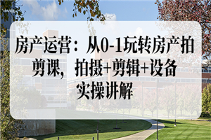 房产运营：从0-1玩转房产拍剪课，拍摄+剪辑+设备，实操讲解（价值899）